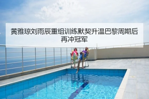 黄雅琼刘雨辰重组训练默契升温巴黎周期后再冲冠军