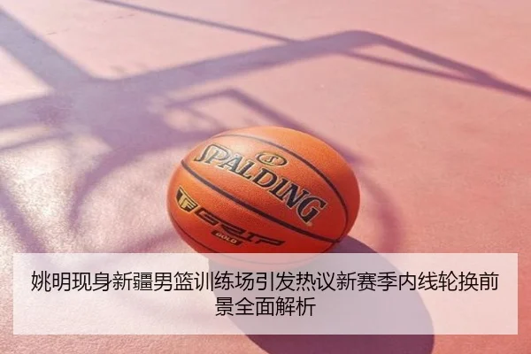 姚明现身新疆男篮训练场引发热议新赛季内线轮换前景全面解析