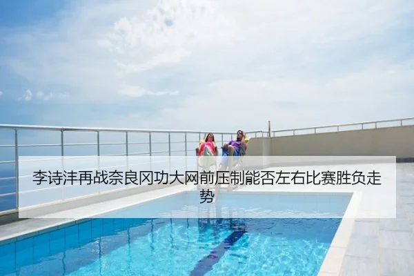 李诗沣再战奈良冈功大网前压制能否左右比赛胜负走势