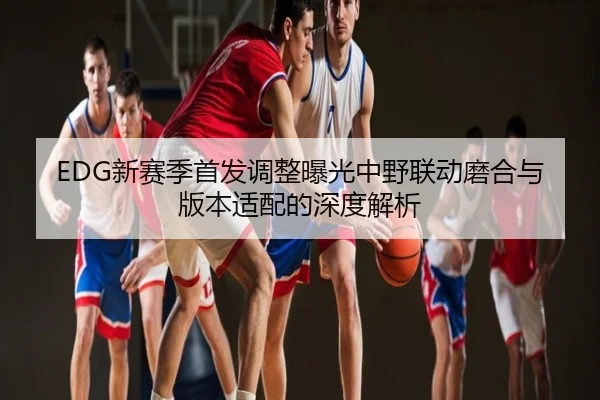 EDG新赛季首发调整曝光中野联动磨合与版本适配的深度解析