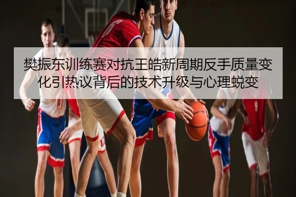 樊振东训练赛对抗王皓新周期反手质量变化引热议背后的技术升级与心理蜕变
