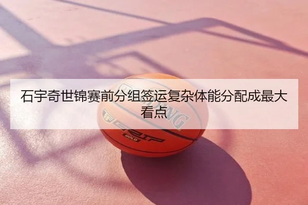 石宇奇世锦赛前分组签运复杂体能分配成最大看点