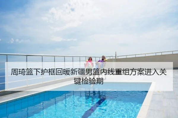 周琦篮下护框回暖新疆男篮内线重组方案进入关键检验期