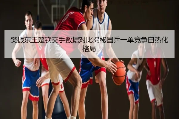 樊振东王楚钦交手数据对比揭秘国乒一单竞争白热化格局