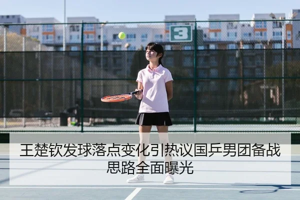 王楚钦发球落点变化引热议国乒男团备战思路全面曝光