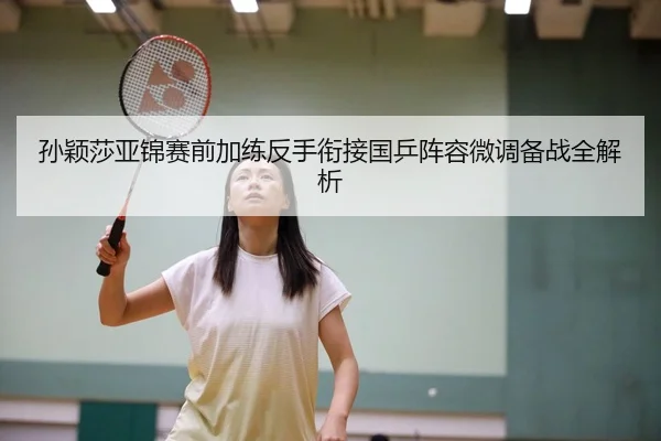 孙颖莎亚锦赛前加练反手衔接国乒阵容微调备战全解析