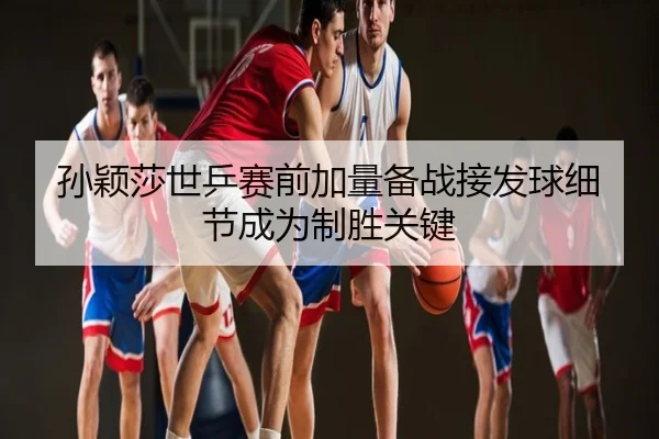 孙颖莎世乒赛前加量备战接发球细节成为制胜关键