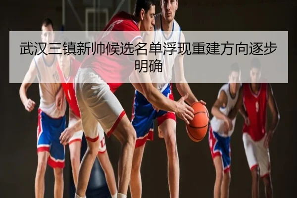 武汉三镇新帅候选名单浮现重建方向逐步明确